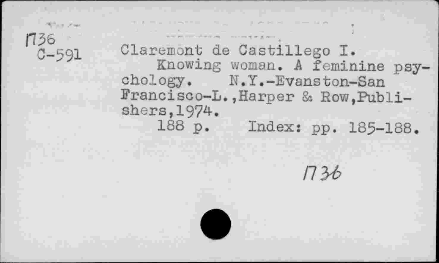 ﻿fB6 0-591	Claremont de Castillego I. Knowing woman. A feminine psychology.	N.Y.-Evanston-San Erancisco-L.,Harper & Row,Publishers, 1974. 188 p.	Index: pp. 185-188.
nyb